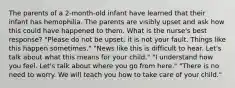 The parents of a 2-month-old infant have learned that their infant has hemophilia. The parents are visibly upset and ask how this could have happened to them. What is the nurse's best response? "Please do not be upset; it is not your fault. Things like this happen sometimes." "News like this is difficult to hear. Let's talk about what this means for your child." "I understand how you feel. Let's talk about where you go from here." "There is no need to worry. We will teach you how to take care of your child."