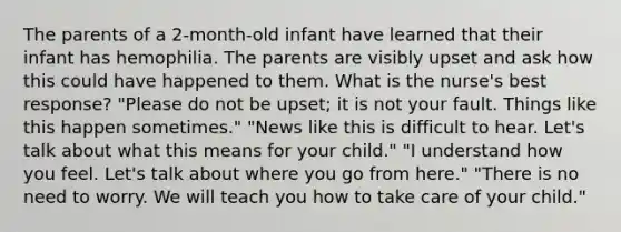 The parents of a 2-month-old infant have learned that their infant has hemophilia. The parents are visibly upset and ask how this could have happened to them. What is the nurse's best response? "Please do not be upset; it is not your fault. Things like this happen sometimes." "News like this is difficult to hear. Let's talk about what this means for your child." "I understand how you feel. Let's talk about where you go from here." "There is no need to worry. We will teach you how to take care of your child."