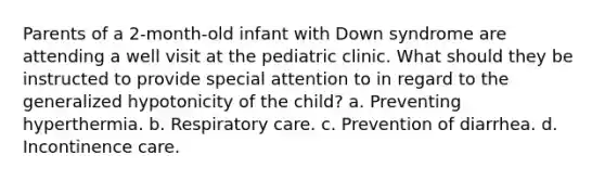 Parents of a 2-month-old infant with Down syndrome are attending a well visit at the pediatric clinic. What should they be instructed to provide special attention to in regard to the generalized hypotonicity of the child? a. Preventing hyperthermia. b. Respiratory care. c. Prevention of diarrhea. d. Incontinence care.