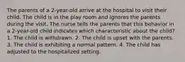 The parents of a 2-year-old arrive at the hospital to visit their child. The child is in the play room and ignores the parents during the visit. The nurse tells the parents that this behavior in a 2-year-old child indicates which characteristic about the child? 1. The child is withdrawn. 2. The child is upset with the parents. 3. The child is exhibiting a normal pattern. 4. The child has adjusted to the hospitalized setting.