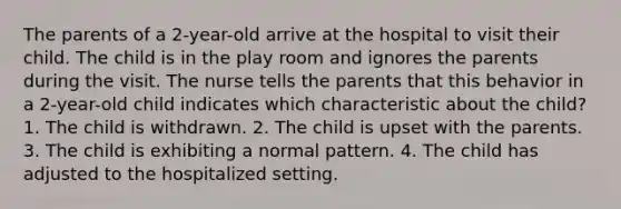 The parents of a 2-year-old arrive at the hospital to visit their child. The child is in the play room and ignores the parents during the visit. The nurse tells the parents that this behavior in a 2-year-old child indicates which characteristic about the child? 1. The child is withdrawn. 2. The child is upset with the parents. 3. The child is exhibiting a normal pattern. 4. The child has adjusted to the hospitalized setting.