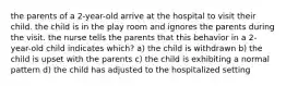 the parents of a 2-year-old arrive at the hospital to visit their child. the child is in the play room and ignores the parents during the visit. the nurse tells the parents that this behavior in a 2-year-old child indicates which? a) the child is withdrawn b) the child is upset with the parents c) the child is exhibiting a normal pattern d) the child has adjusted to the hospitalized setting