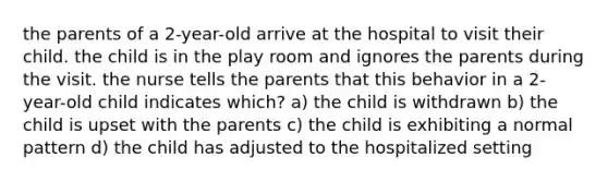 the parents of a 2-year-old arrive at the hospital to visit their child. the child is in the play room and ignores the parents during the visit. the nurse tells the parents that this behavior in a 2-year-old child indicates which? a) the child is withdrawn b) the child is upset with the parents c) the child is exhibiting a normal pattern d) the child has adjusted to the hospitalized setting