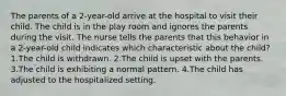 The parents of a 2-year-old arrive at the hospital to visit their child. The child is in the play room and ignores the parents during the visit. The nurse tells the parents that this behavior in a 2-year-old child indicates which characteristic about the child? 1.The child is withdrawn. 2.The child is upset with the parents. 3.The child is exhibiting a normal pattern. 4.The child has adjusted to the hospitalized setting.