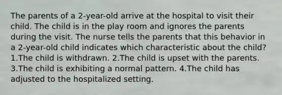 The parents of a 2-year-old arrive at the hospital to visit their child. The child is in the play room and ignores the parents during the visit. The nurse tells the parents that this behavior in a 2-year-old child indicates which characteristic about the child? 1.The child is withdrawn. 2.The child is upset with the parents. 3.The child is exhibiting a normal pattern. 4.The child has adjusted to the hospitalized setting.