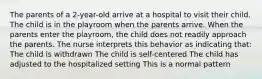 The parents of a 2-year-old arrive at a hospital to visit their child. The child is in the playroom when the parents arrive. When the parents enter the playroom, the child does not readily approach the parents. The nurse interprets this behavior as indicating that: The child is withdrawn The child is self-centered The child has adjusted to the hospitalized setting This is a normal pattern