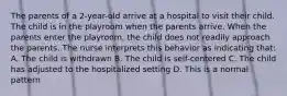 The parents of a 2-year-old arrive at a hospital to visit their child. The child is in the playroom when the parents arrive. When the parents enter the playroom, the child does not readily approach the parents. The nurse interprets this behavior as indicating that: A. The child is withdrawn B. The child is self-centered C. The child has adjusted to the hospitalized setting D. This is a normal pattern