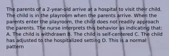 The parents of a 2-year-old arrive at a hospital to visit their child. The child is in the playroom when the parents arrive. When the parents enter the playroom, the child does not readily approach the parents. The nurse interprets this behavior as indicating that: A. The child is withdrawn B. The child is self-centered C. The child has adjusted to the hospitalized setting D. This is a normal pattern