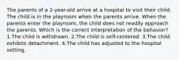 The parents of a 2-year-old arrive at a hospital to visit their child. The child is in the playroom when the parents arrive. When the parents enter the playroom, the child does not readily approach the parents. Which is the correct interpretation of the behavior? 1.The child is withdrawn. 2.The child is self-centered. 3.The child exhibits detachment. 4.The child has adjusted to the hospital setting.