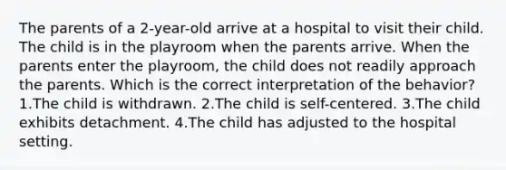 The parents of a 2-year-old arrive at a hospital to visit their child. The child is in the playroom when the parents arrive. When the parents enter the playroom, the child does not readily approach the parents. Which is the correct interpretation of the behavior? 1.The child is withdrawn. 2.The child is self-centered. 3.The child exhibits detachment. 4.The child has adjusted to the hospital setting.