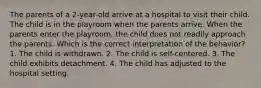 The parents of a 2-year-old arrive at a hospital to visit their child. The child is in the playroom when the parents arrive. When the parents enter the playroom, the child does not readily approach the parents. Which is the correct interpretation of the behavior? 1. The child is withdrawn. 2. The child is self-centered. 3. The child exhibits detachment. 4. The child has adjusted to the hospital setting.