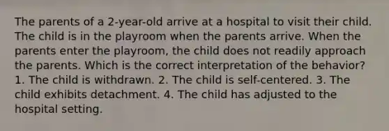 The parents of a 2-year-old arrive at a hospital to visit their child. The child is in the playroom when the parents arrive. When the parents enter the playroom, the child does not readily approach the parents. Which is the correct interpretation of the behavior? 1. The child is withdrawn. 2. The child is self-centered. 3. The child exhibits detachment. 4. The child has adjusted to the hospital setting.