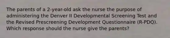 The parents of a 2-year-old ask the nurse the purpose of administering the Denver II Developmental Screening Test and the Revised Prescreening Development Questionnaire (R-PDQ). Which response should the nurse give the parents?