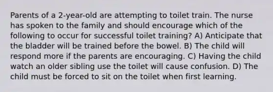 Parents of a 2-year-old are attempting to toilet train. The nurse has spoken to the family and should encourage which of the following to occur for successful toilet training? A) Anticipate that the bladder will be trained before the bowel. B) The child will respond more if the parents are encouraging. C) Having the child watch an older sibling use the toilet will cause confusion. D) The child must be forced to sit on the toilet when first learning.