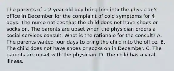 The parents of a 2-year-old boy bring him into the physician's office in December for the complaint of cold symptoms for 4 days. The nurse notices that the child does not have shoes or socks on. The parents are upset when the physician orders a social services consult. What is the rationale for the consult? A. The parents waited four days to bring the child into the office. B. The child does not have shoes or socks on in December. C. The parents are upset with the physician. D. The child has a viral illness.