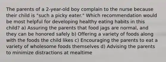 The parents of a 2-year-old boy complain to the nurse because their child is "such a picky eater." Which recommendation would be most helpful for developing healthy eating habits in this child? a) Assuring the parents that food jags are normal, and they can be honored safely b) Offering a variety of foods along with the foods the child likes c) Encouraging the parents to eat a variety of wholesome foods themselves d) Advising the parents to minimize distractions at mealtime