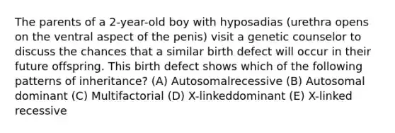 The parents of a 2-year-old boy with hyposadias (urethra opens on the ventral aspect of the penis) visit a genetic counselor to discuss the chances that a similar birth defect will occur in their future offspring. This birth defect shows which of the following patterns of inheritance? (A) Autosomalrecessive (B) Autosomal dominant (C) Multifactorial (D) X-linkeddominant (E) X-linked recessive