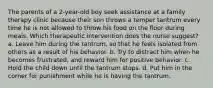 The parents of a 2-year-old boy seek assistance at a family therapy clinic because their son throws a temper tantrum every time he is not allowed to throw his food on the floor during meals. Which therapeutic intervention does the nurse suggest? a. Leave him during the tantrum, so that he feels isolated from others as a result of his behavior. b. Try to distract him when he becomes frustrated, and reward him for positive behavior. c. Hold the child down until the tantrum stops. d. Put him in the corner for punishment while he is having the tantrum.