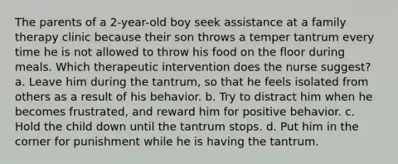 The parents of a 2-year-old boy seek assistance at a family therapy clinic because their son throws a temper tantrum every time he is not allowed to throw his food on the floor during meals. Which therapeutic intervention does the nurse suggest? a. Leave him during the tantrum, so that he feels isolated from others as a result of his behavior. b. Try to distract him when he becomes frustrated, and reward him for positive behavior. c. Hold the child down until the tantrum stops. d. Put him in the corner for punishment while he is having the tantrum.