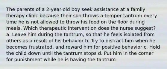 The parents of a 2-year-old boy seek assistance at a family therapy clinic because their son throws a temper tantrum every time he is not allowed to throw his food on the floor during meals. Which therapeutic intervention does the nurse suggest? a. Leave him during the tantrum, so that he feels isolated from others as a result of his behavior b. Try to distract him when he becomes frustrated, and reward him for positive behavior c. Hold the child down until the tantrum stops d. Put him in the corner for punishment while he is having the tantrum