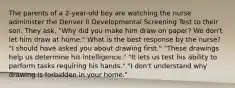 The parents of a 2-year-old boy are watching the nurse administer the Denver II Developmental Screening Test to their son. They ask, "Why did you make him draw on paper? We don't let him draw at home." What is the best response by the nurse? "I should have asked you about drawing first." "These drawings help us determine his intelligence." "It lets us test his ability to perform tasks requiring his hands." "I don't understand why drawing is forbidden in your home."