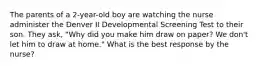 The parents of a 2-year-old boy are watching the nurse administer the Denver II Developmental Screening Test to their son. They ask, "Why did you make him draw on paper? We don't let him to draw at home." What is the best response by the nurse?