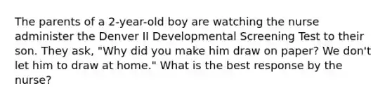 The parents of a 2-year-old boy are watching the nurse administer the Denver II Developmental Screening Test to their son. They ask, "Why did you make him draw on paper? We don't let him to draw at home." What is the best response by the nurse?