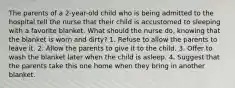 The parents of a 2-year-old child who is being admitted to the hospital tell the nurse that their child is accustomed to sleeping with a favorite blanket. What should the nurse do, knowing that the blanket is worn and dirty? 1. Refuse to allow the parents to leave it. 2. Allow the parents to give it to the child. 3. Offer to wash the blanket later when the child is asleep. 4. Suggest that the parents take this one home when they bring in another blanket.