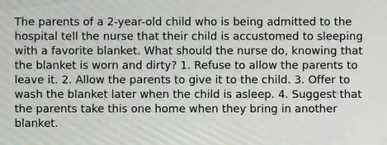 The parents of a 2-year-old child who is being admitted to the hospital tell the nurse that their child is accustomed to sleeping with a favorite blanket. What should the nurse do, knowing that the blanket is worn and dirty? 1. Refuse to allow the parents to leave it. 2. Allow the parents to give it to the child. 3. Offer to wash the blanket later when the child is asleep. 4. Suggest that the parents take this one home when they bring in another blanket.