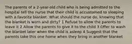 The parents of a 2-year-old child who is being admitted to the hospital tell the nurse that their child is accustomed to sleeping with a favorite blanket. What should the nurse do, knowing that the blanket is worn and dirty? 1 Refuse to allow the parents to leave it 2 Allow the parents to give it to the child 3 Offer to wash the blanket later when the child is asleep 4 Suggest that the parents take this one home when they bring in another blanket