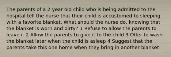 The parents of a 2-year-old child who is being admitted to the hospital tell the nurse that their child is accustomed to sleeping with a favorite blanket. What should the nurse do, knowing that the blanket is worn and dirty? 1 Refuse to allow the parents to leave it 2 Allow the parents to give it to the child 3 Offer to wash the blanket later when the child is asleep 4 Suggest that the parents take this one home when they bring in another blanket