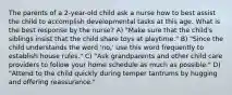 The parents of a 2-year-old child ask a nurse how to best assist the child to accomplish developmental tasks at this age. What is the best response by the nurse? A) "Make sure that the child's siblings insist that the child share toys at playtime." B) "Since the child understands the word 'no,' use this word frequently to establish house rules." C) "Ask grandparents and other child care providers to follow your home schedule as much as possible." D) "Attend to the child quickly during temper tantrums by hugging and offering reassurance."