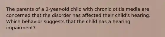 The parents of a 2-year-old child with chronic otitis media are concerned that the disorder has affected their child's hearing. Which behavior suggests that the child has a hearing impairment?