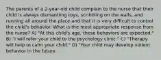 The parents of a 2-year-old child complain to the nurse that their child is always dismantling toys, scribbling on the walls, and running all around the place and that it is very difficult to control the child's behavior. What is the most appropriate response from the nurse? A) "At this child's age, these behaviors are expected." B) "I will refer your child to the psychology clinic." C) "Therapy will help to calm your child." D) "Your child may develop violent behavior in the future.