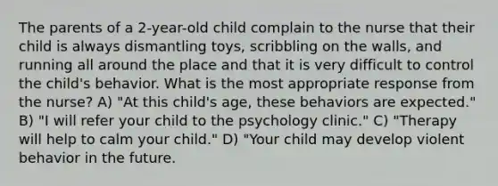 The parents of a 2-year-old child complain to the nurse that their child is always dismantling toys, scribbling on the walls, and running all around the place and that it is very difficult to control the child's behavior. What is the most appropriate response from the nurse? A) "At this child's age, these behaviors are expected." B) "I will refer your child to the psychology clinic." C) "Therapy will help to calm your child." D) "Your child may develop violent behavior in the future.