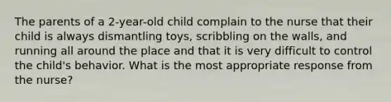 The parents of a 2-year-old child complain to the nurse that their child is always dismantling toys, scribbling on the walls, and running all around the place and that it is very difficult to control the child's behavior. What is the most appropriate response from the nurse?