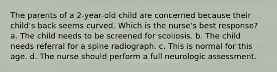 The parents of a 2-year-old child are concerned because their child's back seems curved. Which is the nurse's best response? a. The child needs to be screened for scoliosis. b. The child needs referral for a spine radiograph. c. This is normal for this age. d. The nurse should perform a full neurologic assessment.