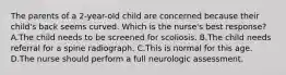 The parents of a 2-year-old child are concerned because their child's back seems curved. Which is the nurse's best response? A.The child needs to be screened for scoliosis. B.The child needs referral for a spine radiograph. C.This is normal for this age. D.The nurse should perform a full neurologic assessment.