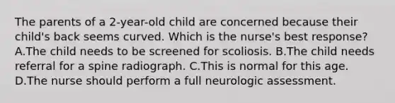 The parents of a 2-year-old child are concerned because their child's back seems curved. Which is the nurse's best response? A.The child needs to be screened for scoliosis. B.The child needs referral for a spine radiograph. C.This is normal for this age. D.The nurse should perform a full neurologic assessment.