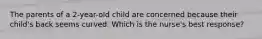 The parents of a 2-year-old child are concerned because their child's back seems curved. Which is the nurse's best response?