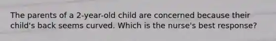 The parents of a 2-year-old child are concerned because their child's back seems curved. Which is the nurse's best response?