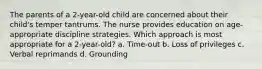 The parents of a 2-year-old child are concerned about their child's temper tantrums. The nurse provides education on age-appropriate discipline strategies. Which approach is most appropriate for a 2-year-old? a. Time-out b. Loss of privileges c. Verbal reprimands d. Grounding