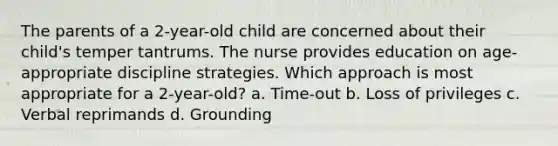 The parents of a 2-year-old child are concerned about their child's temper tantrums. The nurse provides education on age-appropriate discipline strategies. Which approach is most appropriate for a 2-year-old? a. Time-out b. Loss of privileges c. Verbal reprimands d. Grounding