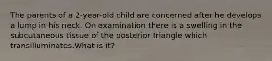 The parents of a 2-year-old child are concerned after he develops a lump in his neck. On examination there is a swelling in the subcutaneous tissue of the posterior triangle which transilluminates.What is it?