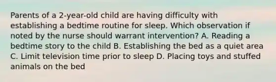 Parents of a 2-year-old child are having difficulty with establishing a bedtime routine for sleep. Which observation if noted by the nurse should warrant intervention? A. Reading a bedtime story to the child B. Establishing the bed as a quiet area C. Limit television time prior to sleep D. Placing toys and stuffed animals on the bed