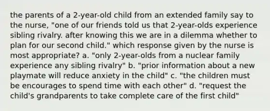 the parents of a 2-year-old child from an extended family say to the nurse, "one of our friends told us that 2-year-olds experience sibling rivalry. after knowing this we are in a dilemma whether to plan for our second child." which response given by the nurse is most appropriate? a. "only 2-year-olds from a nuclear family experience any sibling rivalry" b. "prior information about a new playmate will reduce anxiety in the child" c. "the children must be encourages to spend time with each other" d. "request the child's grandparents to take complete care of the first child"