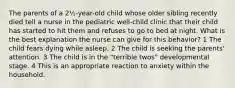 The parents of a 2½-year-old child whose older sibling recently died tell a nurse in the pediatric well-child clinic that their child has started to hit them and refuses to go to bed at night. What is the best explanation the nurse can give for this behavior? 1 The child fears dying while asleep. 2 The child is seeking the parents' attention. 3 The child is in the "terrible twos" developmental stage. 4 This is an appropriate reaction to anxiety within the household.