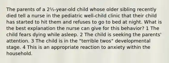 The parents of a 2½-year-old child whose older sibling recently died tell a nurse in the pediatric well-child clinic that their child has started to hit them and refuses to go to bed at night. What is the best explanation the nurse can give for this behavior? 1 The child fears dying while asleep. 2 The child is seeking the parents' attention. 3 The child is in the "terrible twos" developmental stage. 4 This is an appropriate reaction to anxiety within the household.