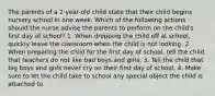 The parents of a 2-year-old child state that their child begins nursery school in one week. Which of the following actions should the nurse advise the parents to perform on the child's first day of school? 1. When dropping the child off at school, quickly leave the classroom when the child is not looking. 2. When preparing the child for the first day of school, tell the child that teachers do not like bad boys and girls. 3. Tell the child that big boys and girls never cry on their first day of school. 4. Make sure to let the child take to school any special object the child is attached to.