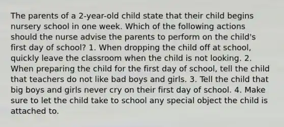 The parents of a 2-year-old child state that their child begins nursery school in one week. Which of the following actions should the nurse advise the parents to perform on the child's first day of school? 1. When dropping the child off at school, quickly leave the classroom when the child is not looking. 2. When preparing the child for the first day of school, tell the child that teachers do not like bad boys and girls. 3. Tell the child that big boys and girls never cry on their first day of school. 4. Make sure to let the child take to school any special object the child is attached to.